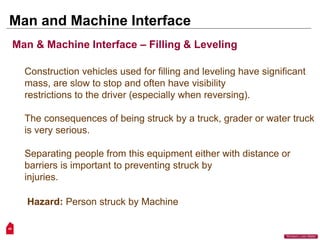 49
“Workers Lives Matter”
Man and Machine Interface
Construction vehicles used for filling and leveling have significant
mass, are slow to stop and often have visibility
restrictions to the driver (especially when reversing).
The consequences of being struck by a truck, grader or water truck
is very serious.
Separating people from this equipment either with distance or
barriers is important to preventing struck by
injuries.
Hazard: Person struck by Machine
Man & Machine Interface – Filling & Leveling
 