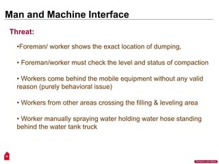 50
“Workers Lives Matter”
Man and Machine Interface
•Foreman/ worker shows the exact location of dumping,
• Foreman/worker must check the level and status of compaction
• Workers come behind the mobile equipment without any valid
reason (purely behavioral issue)
• Workers from other areas crossing the filling & leveling area
• Worker manually spraying water holding water hose standing
behind the water tank truck
Threat:
 