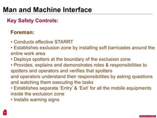 51
“Workers Lives Matter”
Man and Machine Interface
Key Safety Controls:
Foreman:
• Conducts effective STARRT
• Establishes exclusion zone by installing soft barricades around the
entire work area
• Deploys spotters at the boundary of the exclusion zone
• Provides, explains and demonstrates roles & responsibilities to
spotters and operators and verifies that spotters
and operators understand their responsibilities by asking questions
and watching them executing the tasks
• Establishes separate ‘Entry’ & ‘Exit’ for all the mobile equipments
inside the exclusion zone
• Installs warning signs
 