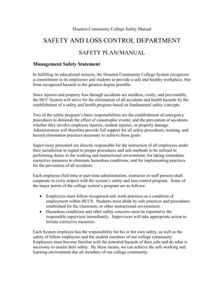 Houston Community College Safety Manual

SAFETY AND LOSS CONTROL DEPARTMENT
SAFETY PLAN/MANUAL
Management Safety Statement
In fulfilling its educational mission, the Houston Community College System recognizes
a commitment to its employees and students to provide a safe and healthy workplace, free
from recognized hazards to the greatest degree possible.
Since injuries and property loss through accidents are needless, costly, and preventable,
the HCC System will strive for the elimination of all accidents and health hazards by the
establishment of a safety and health program based on fundamental safety concepts.
Two of the safety program’s basic responsibilities are the establishment of emergency
procedures to diminish the effect of catastrophic events; and the prevention of accidents;
whether they involve employee injuries, student injuries, or property damage.
Administrators will therefore provide full support for all safety procedures, training, and
hazard elimination practices necessary to achieve these goals.
Supervisory personnel are directly responsible for the instruction of all employees under
their jurisdiction in regard to proper procedures and safe methods to be utilized in
performing duties in the working and instructional environment; for taking immediate
corrective measures to eliminate hazardous conditions; and for implementing practices
for the prevention of all accidents.
Each employee (full-time or part-time administration, instructor or staff person) shall
cooperate in every respect with the system’s safety and loss control program. Some of
the major points of the college system’s program are as follows:
•
•

Employees must follow recognized safe work practices as a condition of
employment within HCCS. Students must abide by safe practices and procedures
established for the classroom, or other instructional environment.
Hazardous conditions and other safety concerns must be reported to the
responsible supervisor immediately. Supervisors will take appropriate action to
initiate corrective measures.

Each System employee has the responsibility for his or her own safety, as well as the
safety of fellow employees and the student members of our college community.
Employees must become familiar with the potential hazards of their jobs and do what is
necessary to ensure their safety. By these means, we can achieve the safe working and
learning environment due all members of our college community.

 