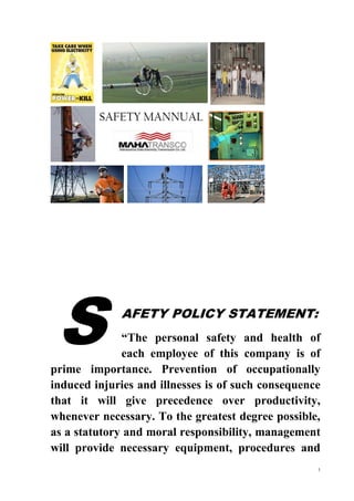 1
SAFETY MANNUAL
AFETY POLICY STATEMENT:
“The personal safety and health of
each employee of this company is of
prime importance. Prevention of occupationally
induced injuries and illnesses is of such consequence
that it will give precedence over productivity,
whenever necessary. To the greatest degree possible,
as a statutory and moral responsibility, management
will provide necessary equipment, procedures and
S
 