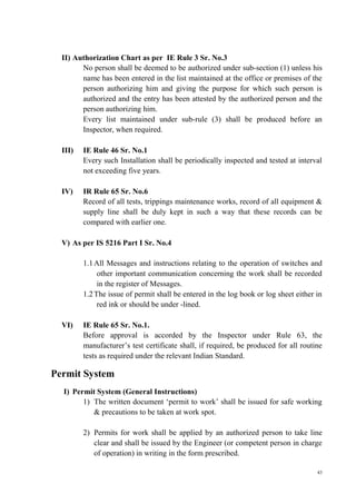 43
II) Authorization Chart as per IE Rule 3 Sr. No.3
No person shall be deemed to be authorized under sub-section (1) unless his
name has been entered in the list maintained at the office or premises of the
person authorizing him and giving the purpose for which such person is
authorized and the entry has been attested by the authorized person and the
person authorizing him.
Every list maintained under sub-rule (3) shall be produced before an
Inspector, when required.
III) IE Rule 46 Sr. No.1
Every such Installation shall be periodically inspected and tested at interval
not exceeding five years.
IV) IR Rule 65 Sr. No.6
Record of all tests, trippings maintenance works, record of all equipment &
supply line shall be duly kept in such a way that these records can be
compared with earlier one.
V) As per IS 5216 Part I Sr. No.4
1.1All Messages and instructions relating to the operation of switches and
other important communication concerning the work shall be recorded
in the register of Messages.
1.2The issue of permit shall be entered in the log book or log sheet either in
red ink or should be under -lined.
VI) IE Rule 65 Sr. No.1.
Before approval is accorded by the Inspector under Rule 63, the
manufacturer’s test certificate shall, if required, be produced for all routine
tests as required under the relevant Indian Standard.
Permit System
I) Permit System (General Instructions)
1) The written document ‘permit to work’ shall be issued for safe working
& precautions to be taken at work spot.
2) Permits for work shall be applied by an authorized person to take line
clear and shall be issued by the Engineer (or competent person in charge
of operation) in writing in the form prescribed.
 