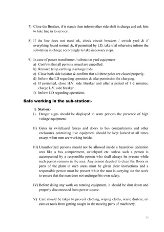 52
7) Close the Breaker, if it stands then inform other side shift in charge and ask him
to take line in to service.
8) If the line does not stand ok, check circuit breakers / switch yard & if
everything found normal &, if permitted by LD, take trial otherwise inform the
substation in charge accordingly to take necessary steps.
9) In case of power transformer / substation yard equipment
a) Confirm that all permits issued are cancelled.
b) Remove temp earthing discharge rods.
c) Close both side isolator & confirm that all three poles are closed properly.
d) Inform the LD regarding operation & take permission for charging.
e) If permitted, close H.V. side Breaker and after a period of 1-2 minutes,
charge L.V. side breaker.
f) Inform LD regarding operations.
Safe working in the sub-station:-
1) Station:-
I) Danger signs should be displayed to warn persons the presence of high
voltage equipment.
II) Gates in switchyard fences and doors to bus compartments and other
enclosures containing live equipment should be kept locked at all times
except when men are working inside.
III) Unauthorized persons should not be allowed inside a hazardous operation
area like a bus compartment, switchyard etc. unless such a person is
accompanied by a responsible person who shall always be present while
such person remains in the area. Any person deputed to clean the floors or
parts of the plant in such areas must be given clear instructions and a
responsible person must be present while the man is carrying out the work
to ensure that the man does not endanger his own safety.
IV) Before doing any work on rotating equipment, it should be shut down and
properly disconnected from power source.
V) Care should be taken to prevent clothing, wiping cloths, waste dusters, oil
cans or tools from getting caught in the moving parts of machinery.
 