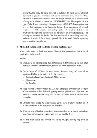 76
resistivity, this may be quite difficult to achieve. In such cases, artificial
treatment to ground electrodes with some chemicals may be resorted to.
Extensive experiments and field trials have been carried out to establish the
efficacy of a substance known as “BENTONITE” for this purpose. It is a
type of clay loam containing a high percentage of SILICA. Investigation has
proved that treatment with Bentonite brings down resistance of ground
electrode by 80%. Another interesting feature observed is that there is
practically no seasonal variation in the resistance of ground electrode. The
efficacy of Betonite lies in the fact that because of its crystalling structure,
moisture is retained for a longer period after it is used. Details regarding
how to use it are as follows:
5) Method of casting earth electrode by using Bentonite clay:
Where soil strata is hard and needs blasting for excavation, this type of
electrode is to be casted.
Method:
1) Excavate a pit of size more than 600mm dia & 500mm deep so that after
putting a form box of 600mm dia, persons on opposite side can work.
2) Cut a drum of 200liters in two halves. Prepare slurry of material as
mentioned below in the ratio 1:4:0.5 by volume.
 Bentonite clay of specification 8.7 Ohm-meter
 Clean water
 Garden clay
3) Keep erected 150mm/100mm dia C.I. pipe of length 1500mm with the help
of horizontal crow-bar tied with pipe by rope at ground level. Pipe shall be
located centrally. Before tying the pit to excavation level & arrangement
centrally.
4) Sprinkle water inside the form box and give a layer of above mixture of 10
to 15m thickness at the bottom of the form box.
5) With the help of bucket, pour slurry in the form box up to its top around the
pipe. To avoid air voids, poking with iron bar shall be done.
6) Fill the black cotton soil around box, in the pit, upto holding ring level of
form box.
 