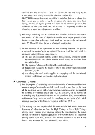 84
certified that the provisions of rule 77, 79 and 80 are not likely to be
contravened either during or after the aforesaid construction:
PROVIDED that the Inspector may, if he is satisfied that the overhead line
has been so guarded as to secure the protection of a person or a party from
injury, or risk of injury, permit the work to be executed prior to the
alteration of the over head line, or in case of temporary addition or
alteration, without alteration of over head line.
4) On receipt of the deposit, the supplier shall alter the over head line within
one month of the date of deposit or within such longer period as the
inspector may allow and ensure that it shall not contravene the provision of
rules 77, 79 and 80 either during or after such construction.
5) In the absence of an agreement to the contrary between the parties
concerned, the cost of such alteration of the over head line laid shall be
estimated on the following basis, namely-
a) The cost of additional material used on the alteration, giving due credit
for the depreciated cost of the material which would be available from
the existing lines;
b) The wages of labour employed in effecting the alteration;
c) Supervision charges to the extent of 15 per cent of the wages mentioned
in clause (b); and
d) Any charges incurred by the supplier in complying with the provision of
section 16 of the Act in respect of such alterations.
9. Clearance –General
1) For the purpose of computing the vertical clearance of an over-head line, the
maximum sag of any conductor shall be calculated as specified on the basis
of the maximum sag in still air and the maximum temperature as specified
by the State Government under rule 76(2)(d). Similarly, for the purpose of
computing any horizontal clearance of an over-head line, the maximum
deflection of any conductor shall be calculated on the basis of the wind
pressure specified by the State Government under rule 72(2) (a)
2) No blasting for any purpose shall be done within 300 meters from the
boundary of sub-station or from the High Voltage or Extra High Voltage
electric supply lines or tower structure without the consultation of the owner
of such sub-station or electric supply lines or tower structures; and in case of
mining lease hold area, without the written permission of the Chief
Inspector of Mines or the Electrical Inspector of mines.
 