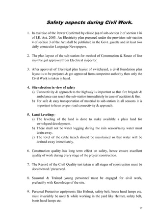 97
Safety aspects during Civil Work.
1. In exercise of the Power Conferred by clause (a) of sub-section 2 of section 176
of I.E. Act. 2003. An Electricity plan prepared under the provision sub-section
4 of section 3 of the Act shall be published in the Govt. gazette and at least two
daily vernacular Language Newspapers.
2. The plan layout of the sub-station for method of Construction & Route of line
must be got approved from Electrical inspector.
3. After approval of Electrical plan layout of switchyard, a civil foundation plan
layout is to be prepared & got approved from competent authority then only the
Civil Work is taken in hand.
4. Site selection in view of safety
a) Connectivity & approach to the highway is important so that fire brigade &
ambulance can reach the sub-station immediately in case of accident & fire.
b) For safe & easy transportation of material to sub-station in all seasons it is
important to have proper road connectivity & approach.
5. Land Leveling:-
a) The leveling of the land is done to make available a plain land for
switchyard development.
b) There shall not be water logging during the rain season/rainy water must
drain away.
c) The level of the cable trench should be maintained so that water will be
drained away immediately.
6. Construction quality has long term effect on safety, hence ensure excellent
quality of work during every stage of the project construction.
7. The Record of the Civil Quality test taken at all stages of construction must be
documented / preserved.
8. Seasonal & Trained young personnel must be engaged for civil work,
preferably with Knowledge of the site.
9. Personal Protective equipments like Helmet, safety belt, boots hand lamps etc.
must invariably be used & while working in the yard like Helmet, safety belt,
boots hand lamps etc.
 