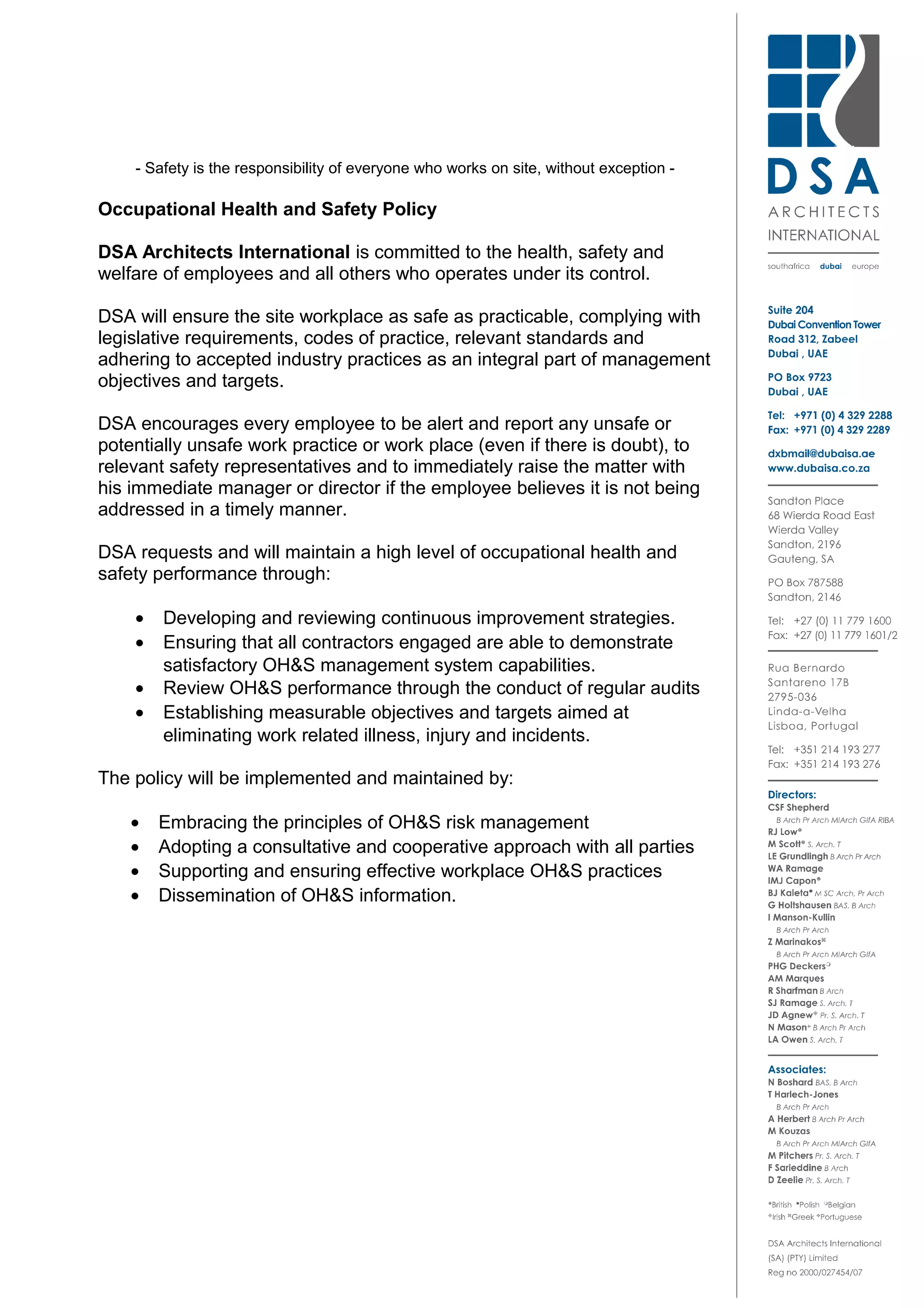 - Safety is the responsibility of everyone who works on site, without exception -
Occupational Health and Safety Policy
DSA Architects International is committed to the health, safety and
welfare of employees and all others who operates under its control.
DSA will ensure the site workplace as safe as practicable, complying with
legislative requirements, codes of practice, relevant standards and
adhering to accepted industry practices as an integral part of management
objectives and targets.
DSA encourages every employee to be alert and report any unsafe or
potentially unsafe work practice or work place (even if there is doubt), to
relevant safety representatives and to immediately raise the matter with
his immediate manager or director if the employee believes it is not being
addressed in a timely manner.
DSA requests and will maintain a high level of occupational health and
safety performance through:
• Developing and reviewing continuous improvement strategies.
• Ensuring that all contractors engaged are able to demonstrate
satisfactory OH&S management system capabilities.
• Review OH&S performance through the conduct of regular audits
• Establishing measurable objectives and targets aimed at
eliminating work related illness, injury and incidents.
The policy will be implemented and maintained by:
• Embracing the principles of OH&S risk management
• Adopting a consultative and cooperative approach with all parties
• Supporting and ensuring effective workplace OH&S practices
• Dissemination of OH&S information.
 