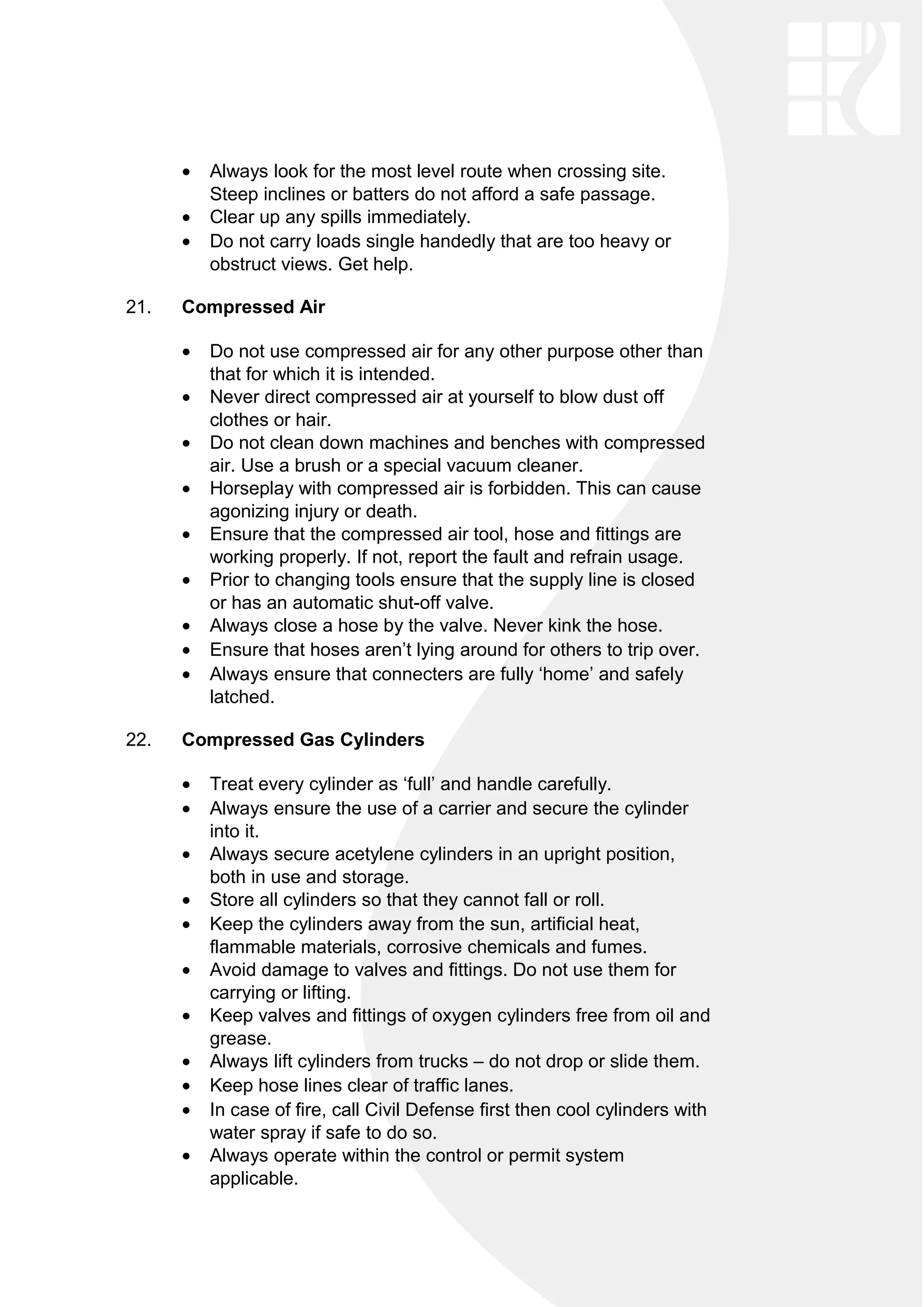 • Always look for the most level route when crossing site.
Steep inclines or batters do not afford a safe passage.
• Clear up any spills immediately.
• Do not carry loads single handedly that are too heavy or
obstruct views. Get help.
21. Compressed Air
• Do not use compressed air for any other purpose other than
that for which it is intended.
• Never direct compressed air at yourself to blow dust off
clothes or hair.
• Do not clean down machines and benches with compressed
air. Use a brush or a special vacuum cleaner.
• Horseplay with compressed air is forbidden. This can cause
agonizing injury or death.
• Ensure that the compressed air tool, hose and fittings are
working properly. If not, report the fault and refrain usage.
• Prior to changing tools ensure that the supply line is closed
or has an automatic shut-off valve.
• Always close a hose by the valve. Never kink the hose.
• Ensure that hoses aren’t lying around for others to trip over.
• Always ensure that connecters are fully ‘home’ and safely
latched.
22. Compressed Gas Cylinders
• Treat every cylinder as ‘full’ and handle carefully.
• Always ensure the use of a carrier and secure the cylinder
into it.
• Always secure acetylene cylinders in an upright position,
both in use and storage.
• Store all cylinders so that they cannot fall or roll.
• Keep the cylinders away from the sun, artificial heat,
flammable materials, corrosive chemicals and fumes.
• Avoid damage to valves and fittings. Do not use them for
carrying or lifting.
• Keep valves and fittings of oxygen cylinders free from oil and
grease.
• Always lift cylinders from trucks – do not drop or slide them.
• Keep hose lines clear of traffic lanes.
• In case of fire, call Civil Defense first then cool cylinders with
water spray if safe to do so.
• Always operate within the control or permit system
applicable.
 