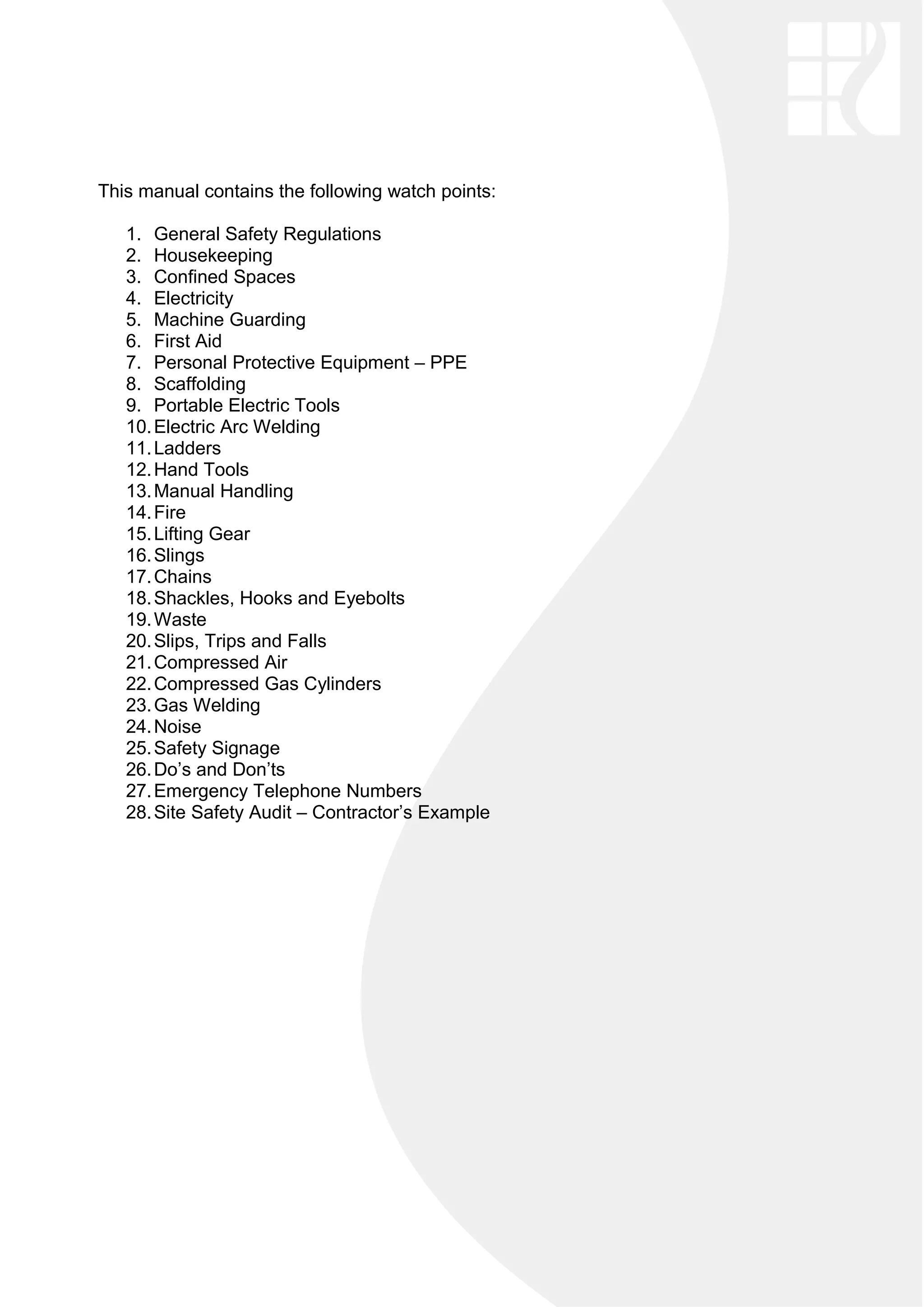 This manual contains the following watch points:
1. General Safety Regulations
2. Housekeeping
3. Confined Spaces
4. Electricity
5. Machine Guarding
6. First Aid
7. Personal Protective Equipment – PPE
8. Scaffolding
9. Portable Electric Tools
10.Electric Arc Welding
11.Ladders
12.Hand Tools
13.Manual Handling
14.Fire
15.Lifting Gear
16.Slings
17.Chains
18.Shackles, Hooks and Eyebolts
19.Waste
20.Slips, Trips and Falls
21.Compressed Air
22.Compressed Gas Cylinders
23.Gas Welding
24.Noise
25.Safety Signage
26.Do’s and Don’ts
27.Emergency Telephone Numbers
28.Site Safety Audit – Contractor’s Example
 