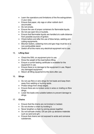 • Learn the operations and limitations of the fire extinguishers
in your area.
• Ensure that paper, oily rags or other rubbish don’t
accumulate.
• Do not smoke.
• Ensure the use of proper containers for flammable liquids.
• Do not use open tins or buckets.
• Ensure that flammable liquids are handled at a safe distance
from possible sources of ignition.
• Check before and after the use of blow lamps, welding and
cutting equipments.
• Bitumen boilers, soldering irons and gas rings must be on a
non-combustible stand.
• Switch off at the mains any electrical equipment not in use.
15. Lifting Gear
• Check the SWL on equipment prior to use.
• Know the weight of the load before lifting.
• Ensure a current testing certificate is available for the
equipment in use.
• Ensure there is no damage to the equipment in use. Reject
any damaged equipment.
• Return all lifting equipment to the store after use.
16. Slings
• Do not use fibre or wire slings for hot loads and keep them
away from welding or burning spots.
• Protect slings from sharp edges.
• Ensure there are no broken ends in wires or chafing on fibre
slings.
• Lower the loads onto suitable battens to prevent damage to
slings.
17. Chains
• Ensure that the chains are not knicked or twisted.
• Do not shorten a chain by knotting it.
• Never lengthen a chain by joining pieces together.
• Do not lubricate chains. Oil can pick up abrasive materials
such as sand and grit.
• Ensure that chains are not exposed to acids and corrosive
substances.
 
