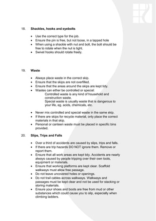18. Shackles, hooks and eyebolts
• Use the correct type for the job.
• Ensure the pin is free, but not loose, in a tapped hole
• When using a shackle with nut and bolt, the bolt should be
free to rotate when the nut is tight.
• Swivel hooks should rotate freely.
19. Waste
• Always place waste in the correct skip.
• Ensure that the skips are not overfilled.
• Ensure that the areas around the skips are kept tidy.
• Wastes can either be controlled or special:
Controlled waste is any kind of household and
construction waste.
Special waste is usually waste that is dangerous to
your life, eg. acids, chemicals, etc.
• Never mix controlled and special waste in the same skip.
• If there are skips for recycle material, only place the correct
materials in that skip.
• Personal or canteen waste must be placed in specific bins
provided.
20. Slips, Trips and Falls
• Over a third of accidents are caused by slips, trips and falls.
• If there are trip hazards DO NOT ignore them. Remove or
report them.
• Ensure that all work areas are kept tidy. Accidents are nearly
always caused by people tripping over their own tools,
equipment or materials.
• Ensure that working platforms are kept clear. Scaffold
walkways must allow free passage.
• Do not leave uncovered holes or openings.
• Do not trail cables across walkways. Walkways and
passages must be kept clear and not be used for stacking or
storing materials.
• Ensure your shoes and boots are free from mud or other
substances which could cause you to slip, especially when
climbing ladders.
 