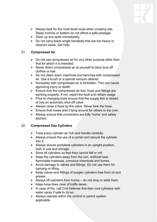 • Always look for the most level route when crossing site.
Steep inclines or batters do not afford a safe passage.
• Clear up any spills immediately.
• Do not carry loads single handedly that are too heavy or
obstruct views. Get help.
21. Compressed Air
• Do not use compressed air for any other purpose other than
that for which it is intended.
• Never direct compressed air at yourself to blow dust off
clothes or hair.
• Do not clean down machines and benches with compressed
air. Use a brush or a special vacuum cleaner.
• Horseplay with compressed air is forbidden. This can cause
agonizing injury or death.
• Ensure that the compressed air tool, hose and fittings are
working properly. If not, report the fault and refrain usage.
• Prior to changing tools ensure that the supply line is closed
or has an automatic shut-off valve.
• Always close a hose by the valve. Never kink the hose.
• Ensure that hoses aren’t lying around for others to trip over.
• Always ensure that connecters are fully ‘home’ and safely
latched.
22. Compressed Gas Cylinders
• Treat every cylinder as ‘full’ and handle carefully.
• Always ensure the use of a carrier and secure the cylinder
into it.
• Always secure acetylene cylinders in an upright position,
both in use and storage.
• Store all cylinders so that they cannot fall or roll.
• Keep the cylinders away from the sun, artificial heat,
flammable materials, corrosive chemicals and fumes.
• Avoid damage to valves and fittings. Do not use them for
carrying or lifting.
• Keep valves and fittings of oxygen cylinders free from oil and
grease.
• Always lift cylinders from trucks – do not drop or slide them.
• Keep hose lines clear of traffic lanes.
• In case of fire, call Civil Defense first then cool cylinders with
water spray if safe to do so.
• Always operate within the control or permit system
applicable.
 