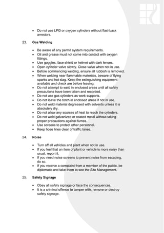 • Do not use LPG or oxygen cylinders without flashback
arrestors.
23. Gas Welding
• Be aware of any permit system requirements.
• Oil and grease must not come into contact with oxygen
fittings.
• Use goggles, face shield or helmet with dark lenses.
• Open cylinder valve slowly. Close valve when not in use.
• Before commencing welding, ensure all rubbish is removed.
• When welding near flammable materials, beware of flying
sparks and hot slag. Keep fire extinguishing equipment
available and check are before leaving.
• Do not attempt to weld in enclosed areas until all safety
precautions have been taken and recorded.
• Do not use gas cylinders as work supports.
• Do not leave the torch in enclosed areas if not in use.
• Do not weld material degreased with solvents unless it is
absolutely dry.
• Do not allow any sources of heat to reach the cylinders.
• Do not weld galvanized or coated metal without taking
proper precautions against fumes.
• Use screens to protect other personnel.
• Keep hose lines clear of traffic lanes.
24. Noise
• Turn off all vehicles and plant when not in use.
• If you feel that an item of plant or vehicle is more noisy than
usual, report it.
• If you need noise screens to prevent noise from escaping,
do so.
• If you receive a complaint from a member of the public, be
diplomatic and take them to see the Site Management.
25. Safety Signage
• Obey all safety signage or face the consequences.
• It is a criminal offence to tamper with, remove or destroy
safety signage.
 