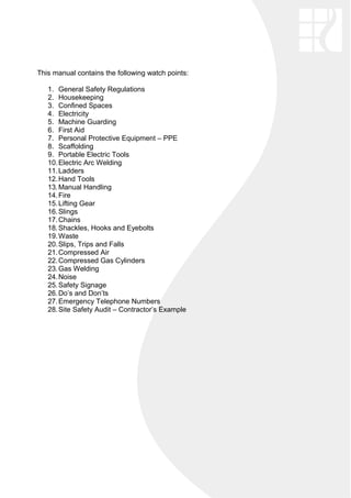 This manual contains the following watch points:
1. General Safety Regulations
2. Housekeeping
3. Confined Spaces
4. Electricity
5. Machine Guarding
6. First Aid
7. Personal Protective Equipment – PPE
8. Scaffolding
9. Portable Electric Tools
10.Electric Arc Welding
11.Ladders
12.Hand Tools
13.Manual Handling
14.Fire
15.Lifting Gear
16.Slings
17.Chains
18.Shackles, Hooks and Eyebolts
19.Waste
20.Slips, Trips and Falls
21.Compressed Air
22.Compressed Gas Cylinders
23.Gas Welding
24.Noise
25.Safety Signage
26.Do’s and Don’ts
27.Emergency Telephone Numbers
28.Site Safety Audit – Contractor’s Example
 