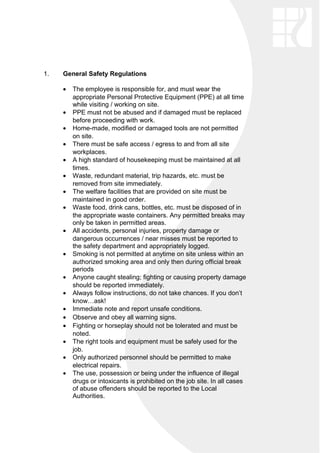 1. General Safety Regulations
• The employee is responsible for, and must wear the
appropriate Personal Protective Equipment (PPE) at all time
while visiting / working on site.
• PPE must not be abused and if damaged must be replaced
before proceeding with work.
• Home-made, modified or damaged tools are not permitted
on site.
• There must be safe access / egress to and from all site
workplaces.
• A high standard of housekeeping must be maintained at all
times.
• Waste, redundant material, trip hazards, etc. must be
removed from site immediately.
• The welfare facilities that are provided on site must be
maintained in good order.
• Waste food, drink cans, bottles, etc. must be disposed of in
the appropriate waste containers. Any permitted breaks may
only be taken in permitted areas.
• All accidents, personal injuries, property damage or
dangerous occurrences / near misses must be reported to
the safety department and appropriately logged.
• Smoking is not permitted at anytime on site unless within an
authorized smoking area and only then during official break
periods
• Anyone caught stealing; fighting or causing property damage
should be reported immediately.
• Always follow instructions, do not take chances. If you don’t
know…ask!
• Immediate note and report unsafe conditions.
• Observe and obey all warning signs.
• Fighting or horseplay should not be tolerated and must be
noted.
• The right tools and equipment must be safely used for the
job.
• Only authorized personnel should be permitted to make
electrical repairs.
• The use, possession or being under the influence of illegal
drugs or intoxicants is prohibited on the job site. In all cases
of abuse offenders should be reported to the Local
Authorities.
 