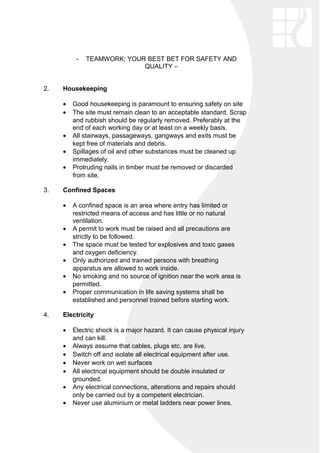 - TEAMWORK: YOUR BEST BET FOR SAFETY AND
QUALITY –
2. Housekeeping
• Good housekeeping is paramount to ensuring safety on site
• The site must remain clean to an acceptable standard. Scrap
and rubbish should be regularly removed. Preferably at the
end of each working day or at least on a weekly basis.
• All stairways, passageways, gangways and exits must be
kept free of materials and debris.
• Spillages of oil and other substances must be cleaned up
immediately.
• Protruding nails in timber must be removed or discarded
from site.
3. Confined Spaces
• A confined space is an area where entry has limited or
restricted means of access and has little or no natural
ventilation.
• A permit to work must be raised and all precautions are
strictly to be followed.
• The space must be tested for explosives and toxic gases
and oxygen deficiency.
• Only authorized and trained persons with breathing
apparatus are allowed to work inside.
• No smoking and no source of ignition near the work area is
permitted.
• Proper communication in life saving systems shall be
established and personnel trained before starting work.
4. Electricity
• Electric shock is a major hazard. It can cause physical injury
and can kill.
• Always assume that cables, plugs etc. are live.
• Switch off and isolate all electrical equipment after use.
• Never work on wet surfaces
• All electrical equipment should be double insulated or
grounded.
• Any electrical connections, alterations and repairs should
only be carried out by a competent electrician.
• Never use aluminium or metal ladders near power lines.
 