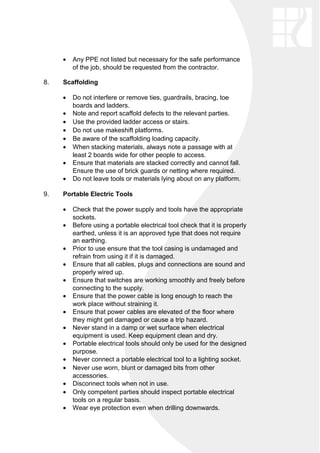 • Any PPE not listed but necessary for the safe performance
of the job, should be requested from the contractor.
8. Scaffolding
• Do not interfere or remove ties, guardrails, bracing, toe
boards and ladders.
• Note and report scaffold defects to the relevant parties.
• Use the provided ladder access or stairs.
• Do not use makeshift platforms.
• Be aware of the scaffolding loading capacity.
• When stacking materials, always note a passage with at
least 2 boards wide for other people to access.
• Ensure that materials are stacked correctly and cannot fall.
Ensure the use of brick guards or netting where required.
• Do not leave tools or materials lying about on any platform.
9. Portable Electric Tools
• Check that the power supply and tools have the appropriate
sockets.
• Before using a portable electrical tool check that it is properly
earthed, unless it is an approved type that does not require
an earthing.
• Prior to use ensure that the tool casing is undamaged and
refrain from using it if it is damaged.
• Ensure that all cables, plugs and connections are sound and
properly wired up.
• Ensure that switches are working smoothly and freely before
connecting to the supply.
• Ensure that the power cable is long enough to reach the
work place without straining it.
• Ensure that power cables are elevated of the floor where
they might get damaged or cause a trip hazard.
• Never stand in a damp or wet surface when electrical
equipment is used. Keep equipment clean and dry.
• Portable electrical tools should only be used for the designed
purpose.
• Never connect a portable electrical tool to a lighting socket.
• Never use worn, blunt or damaged bits from other
accessories.
• Disconnect tools when not in use.
• Only competent parties should inspect portable electrical
tools on a regular basis.
• Wear eye protection even when drilling downwards.
 