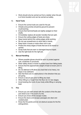• Work should only be carried out from a ladder when the job
is of short duration and can be carried out safely.
12. Hand Tools
• Ensure the correct tools are used for the job.
• Chisels and punches should be ground to prevent
mushrooming.
• Ensure that hammerheads are tightly wedged on their
shafts.
• Immediately replace all wooden handles that are split.
• Ensure the cutting edges of tools are sharp.
• Keep hands behind the cutting edges while working.
• Do not use screwdrivers on work held in hands.
• Keep tools in boxes or racks when not in use.
• Protect the sharp edges of tools that are to be stored or
carried.
• Scrap tools that are warn or damaged beyond repair.
• Use the right tools for the right job.
13. Manual Handling
• Where possible gloves should be worn to protect against
cuts, scratches or punctures.
• Wear safety shoes or boots to protect toes from falling loads.
• Ensure that the approximate weight of load is known prior to
lifting.
• Do not attempt to lift alone any load that is too heavy, too
large or too awkward.
• See that there are no obstructions in the direction that you
are going.
• Ensure a secure grip prior to lifting any load.
• When lifting to a height from the floor do it in two stages.
• Avoid twisting the trunk of your body while lifting or carrying
load.
14. Fire
• Ensure you are well versed with the content of the fire plan
and what to do in the event of a fire.
• Ensure you know all the escape routes.
• Ensure fire doors and escape passages are clear and
unobstructed.
• Know the fire points and do not obstruct access for the fire
extinguishers.
 
