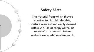 Safety Mats
The material from which they're
constructed is thick, durable,
moisture resistant and easily cleaned
with a vacuum or soapy water.For
more information visit to our
website:www.safetymatsuk.co.uk
 