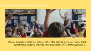 Children are just as sensitive as a flower and are the apple of their parent's eyes. Most
parents leave no stones unturned when ensuring the safety of their young ones.
 