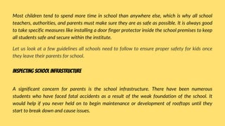 Most children tend to spend more time in school than anywhere else, which is why all school
teachers, authorities, and parents must make sure they are as safe as possible. It is always good
to take specific measures like installing a door finger protector inside the school premises to keep
all students safe and secure within the institute.
Let us look at a few guidelines all schools need to follow to ensure proper safety for kids once
they leave their parents for school.
A significant concern for parents is the school infrastructure. There have been numerous
students who have faced fatal accidents as a result of the weak foundation of the school. It
would help if you never held on to begin maintenance or development of rooftops until they
start to break down and cause issues.
Inspecting school infrastructure
 