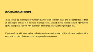 There should be all emergency numbers evident in all common areas and the school bus so that
all passengers can see it in case any mishaps occur. This list should include contact information
of the local police station, PTA authority, ambulance service, school principal, etc.
If you wish to add more safety, schools can issue an identity card to all their students with
emergency contact information of their guardians or parents.
Displaying emergency numbers
 
