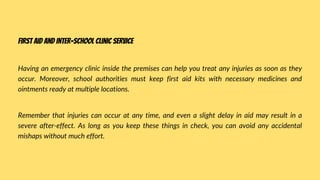 Having an emergency clinic inside the premises can help you treat any injuries as soon as they
occur. Moreover, school authorities must keep first aid kits with necessary medicines and
ointments ready at multiple locations.
Remember that injuries can occur at any time, and even a slight delay in aid may result in a
severe after-effect. As long as you keep these things in check, you can avoid any accidental
mishaps without much effort.
First aid and inter-school clinic service
 