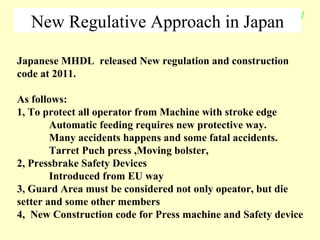 New Regulative Approach in Japan Japanese MHDL  released New regulation and construction code at 2011.  As follows: 1, To protect all operator from Machine with stroke edge  Automatic feeding requires new protective way. Many accidents happens and some fatal accidents. Tarret Puch press ,Moving bolster,  2, Pressbrake Safety Devices Introduced from EU way 3, Guard Area must be considered not only opeator, but die setter and some other members 4,  New Construction code for Press machine and Safety device 