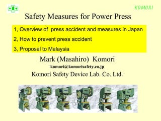 Safety Measures for Power Press Mark (Masahiro)  Komori [email_address] Komori Safety Device Lab. Co. Ltd. 1, Overview of  press accident and measures in Japan 2, How to prevent press accident 3, Proposal to Malaysia 