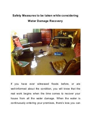 Safety​ ​Measures​ ​to​ ​be​ ​taken​ ​while​ ​considering
Water​ ​Damage​ ​Recovery
If you have ever witnessed floods before, or are
well-informed about the condition, you will know that the
real work begins when the time comes to recover your
house from all the water damage. When the water is
continuously entering your premises, there’s less you can
 
