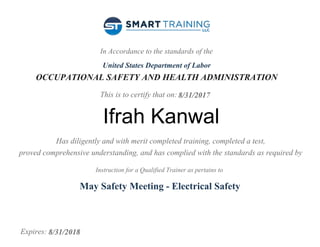 In Accordance to the standards of the
United States Department of Labor
OCCUPATIONAL SAFETY AND HEALTH ADMINISTRATION
This is to certify that on:
Has diligently and with merit completed training, completed a test,
proved comprehensive understanding, and has complied with the standards as required by
Instruction for a Qualified Trainer as pertains to
Expires:
8/31/2017
Ifrah Kanwal
May Safety Meeting - Electrical Safety
8/31/2018
 