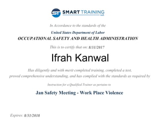 In Accordance to the standards of the
United States Department of Labor
OCCUPATIONAL SAFETY AND HEALTH ADMINISTRATION
This is to certify that on:
Has diligently and with merit completed training, completed a test,
proved comprehensive understanding, and has complied with the standards as required by
Instruction for a Qualified Trainer as pertains to
Expires:
8/31/2017
Ifrah Kanwal
Jan Safety Meeting - Work Place Violence
8/31/2018
 