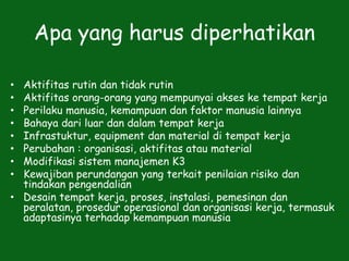 Apa yang harus diperhatikan
• Aktifitas rutin dan tidak rutin
• Aktifitas orang-orang yang mempunyai akses ke tempat kerja
• Perilaku manusia, kemampuan dan faktor manusia lainnya
• Bahaya dari luar dan dalam tempat kerja
• Infrastuktur, equipment dan material di tempat kerja
• Perubahan : organisasi, aktifitas atau material
• Modifikasi sistem manajemen K3
• Kewajiban perundangan yang terkait penilaian risiko dan
tindakan pengendalian
• Desain tempat kerja, proses, instalasi, pemesinan dan
peralatan, prosedur operasional dan organisasi kerja, termasuk
adaptasinya terhadap kemampuan manusia
 