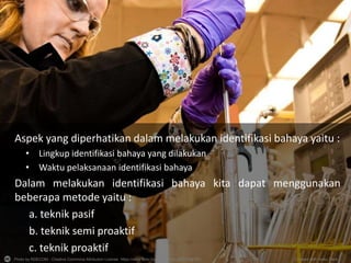 Photo by RDECOM - Creative Commons Attribution License https://www.flickr.com/photos/34402227@N03 Created with Haiku Deck
Aspek yang diperhatikan dalam melakukan identifikasi bahaya yaitu :
• Lingkup identifikasi bahaya yang dilakukan
• Waktu pelaksanaan identifikasi bahaya
Dalam melakukan identifikasi bahaya kita dapat menggunakan
beberapa metode yaitu :
a. teknik pasif
b. teknik semi proaktif
c. teknik proaktif
 