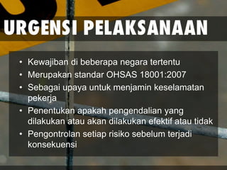 • Kewajiban di beberapa negara tertentu
• Merupakan standar OHSAS 18001:2007
• Sebagai upaya untuk menjamin keselamatan
pekerja
• Penentukan apakah pengendalian yang
dilakukan atau akan dilakukan efektif atau tidak
• Pengontrolan setiap risiko sebelum terjadi
konsekuensi
 