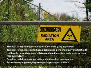 • Terdapat bahaya yang menimbulkan ancaman yang signifikan
• Terdapat ketidakpastian terhadap kecukupan pengendalian yang telah ada
• Ketika ada perubahan yang dilakukan atau diterapkan pada input, proses
maupun output
• Sebelum melaksanakan perbaikan atau langkah pencegahan
• Perusahaan yang menginginkan peningkatan pada SMK3
 