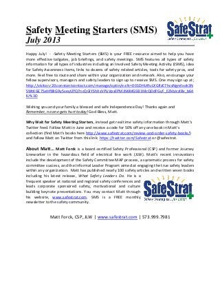 Safety Meeting Starters (SMS)
July 2013
Happy July! - -Safety Meeting Starters (SMS) is your FREE resource aimed to help you have
more effective tailgates, job briefings, and safety meetings. SMS features all types of safety
information for all types of industries including an Involved Safety Meeting Activity (ISMS), idea
for Safety Awareness Items, links to dozens of safety related articles, tools for safety pros, and
more. Feel free to route and share within your organization and network. Also, encourage your
fellow supervisors, managers and safety leaders to sign up to receive SMS. One may sign up at;
http://visitor.r20.constantcontact.com/manage/optin/ea?v=001DHL4fuLXGflzE7hcsNgrelxok3N
SWtKGC7SeHf8lIG9y5veytZfQ7ncQGIYShXsVPLiVpsEPMJN6MGSB1McQDdFGyF_EZkbJczlBx_b64
IU%3D
Wishing you and your family a blessed and safe Independence Day! Thanks again and
Remember, no one gets hurt today! God Bless, Matt.
Why Wait for Safety Meeting Starters, instead get real time safety information through Matt’s
Twitter feed. Follow Matt in June and receive a code for 50% off any one book in Matt’s
collection (find Matt’s books here http://www.safestrat.com/review-and-order-safety-books/)
and follow Matt on Twitter from this link: https://twitter.com/Safestrat or @safestrat.
About Matt… Matt Forck is a board-certified Safety Professional (CSP) and former Journey
Lineworker in the hazardous field of electrical line work (JLW). Matt’s recent innovations
include the development of the Safety Committee MAP process, a systematic process for safety
committee success, and the Informal Leader Program aimed at engaging the true safety leaders
within any organization. Matt has published nearly 100 safety articles and written seven books
including his latest release, What Safety Leaders Do. He is a
frequent speaker at national and regional safety conferences and
leads corporate sponsored safety, motivational and culture
building keynote presentations. You may contact Matt through
his website, www.safestrat.com. SMS is a FREE monthly
newsletter to the safety community.
Matt Forck, CSP, JLW | www.safestrat.com | 573.999.7981
 