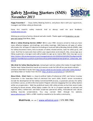 Safety Meeting Starters (SMS)
November 2013
Happy November! - - Enjoy Safety Meeting Starters, and please share with your supervisors,
managers and fellow safety professionals.
Enjoy this month’s
matt@safestrat.com.

safety

material.

And

as

always,

send

me

your

feedback,

Wishing you and your family a blessed and safe month. Thanks again and Remember, no one
gets hurt today! God Bless, Matt.
What is Safety Meeting Starters (SMS)? SMS is your FREE resource aimed to help you have
more effective tailgates, job briefings, and safety meetings. SMS features all types of safety
information for all types of industries including an Involved Safety Meeting Activity (ISMS), idea
for Safety Awareness Items, links to dozens of safety related articles, tools for safety pros, and
more. Feel free to route and share within your organization and network. Also, encourage your
fellow supervisors, managers and safety leaders to sign up to receive SMS. One may sign up at;
http://visitor.r20.constantcontact.com/manage/optin/ea?v=001DHL4fuLXGflzE7hcsNgrelxok3N
SWtKGC7SeHf8lIG9y5veytZfQ7ncQGIYShXsVPLiVpsEPMJN6MGSB1McQDdFGyF_EZkbJczlBx_b64
IU%3D
Why Wait for Safety Meeting Starters, instead get real time safety information through Matt’s
Twitter feed. Follow Matt this month and receive a code for 50% off any one book in Matt’s
collection (find Matt’s books here http://www.safestrat.com/review-and-order-safety-books/)
and follow Matt on Twitter from this link: https://twitter.com/Safestrat or @safestrat.
About Matt… Matt Forck is a board-certified Safety Professional (CSP) and former Journey
Lineworker in the hazardous field of electrical line work (JLW). Matt’s recent innovations
include the development of the Safety Committee MAP process, a systematic process for safety
committee success, and the Informal Leader Program aimed at engaging the true safety leaders
within any organization. Matt has published nearly 100 safety articles and written seven books
including his latest release, What Safety Leaders Do. He is a frequent speaker at national and
regional safety conferences and leads corporate sponsored safety, motivational and culture
building keynote presentations. You may contact Matt through his website,
www.safestrat.com. SMS is a FREE monthly newsletter to the safety community.

Matt Forck, CSP, JLW | www.safestrat.com | 573.999.7981

 