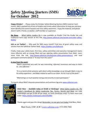Safety Meeting Starters (SMS)
for October 2012
Happy October! - - Please enjoy the October Safety Meeting Starters (SMS) material. Each
month, SMS is packed full of tons of helpful and timely safety information to help you and your
team identify and control hazards and raise safety awareness. Enjoy the material, and please
share it with a friend, co-worker, staff member or supervisor.

Big News - - What Safety Leaders Do is now available on Kindle! Find the Kindle link and
traditional hard copy version at this link; http://www.safestrat.com/review-and-order-safety-
books/

Join us on Twitter! - - Why wait for SMS every month? Find tons of great safety news and
articles from the SafeStrat Twitter feed; https://twitter.com/Safestrat.

Finally, make your safety team, first lines, safety committee and executive management teams
more effective with an energy filled and eye opening safety presentation from Matt. Learn
more from the link, http://www.safestrat.com/keynote-safety-presentations/ and read
participant comments below in “A view from the seats!”

A view from the seats!
       “Matt’s presented very well, he was interesting, informal, humorous and easy to listen
       to…very effective.”

       “It is so hard to find someone with direct utility knowledge so we brought Matt in due to
       his utility experience…and Matt related so well to our team. He hit it out of the park!”

       “Matt brings so much positive energy and sincerity to each participant.”

To inquire about Matt’s keynote presentations and seminars log onto www.safestrat.com.


        Order Now - - Available today on Kindle or Hardcopy! What Safety Leaders Do, The
        Insider’s Handbook for Safety Leadership Tips, Tactics, Secrets and Ideas use code
        GHDF4HQD and get $5.00 off per book, no limits (hardcopy only)! To learn more and
        order: https://www.createspace.com/3761883


        Thanks again and pass this along! Remember, no one gets hurt today! God Bless, Matt.

             Matt Forck, CSP, JLW | www.safestrat.com | 573.999.7981
 