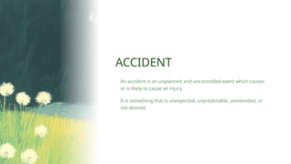 ACCIDENT
An accident is an unplanned and uncontrolled event which causes
or is likely to cause an injury.
It is something that is unexpected, unpredictable, unintended, or
not desired.
 