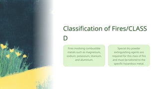 Special dry powder
extinguishing agents are
required for this class of fire
and must be tailored to the
specific hazardous metal.
Classification of Fires/CLASS
D
Fires involving combustible
metals such as magnesium,
sodium, potassium, titanium,
and aluminum.
 