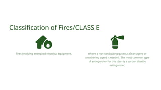 Classification of Fires/CLASS E
Fires involving energized electrical equipment. Where a non-conducting gaseous clean agent or
smothering agent is needed. The most common type
of extinguisher for this class is a carbon dioxide
extinguisher.
 