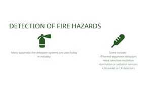 DETECTION OF FIRE HAZARDS
Many automatic fire detection systems are used today
in industry.
Some include:
•Thermal expansion detectors
•Heat sensitive insulation
•Ionization or radiation sensors
•Ultraviolet or I.R detectors
 