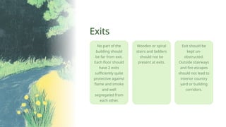 No part of the
building should
be far from exit.
Each floor should
have 2 exits
sufficiently quite
protective against
flame and smoke
and well
segregated from
each other.
Exits
Wooden or spiral
stairs and ladders
should not be
present at exits.
Exit should be
kept un-
obstructed.
Outside stairways
and fire escapes
should not lead to
interior country
yard or building
corridors.
 