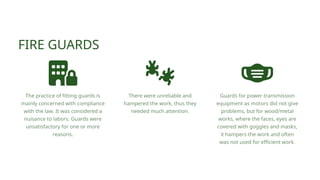FIRE GUARDS
The practice of fitting guards is
mainly concerned with compliance
with the law. It was considered a
nuisance to labors. Guards were
unsatisfactory for one or more
reasons.
There were unreliable and
hampered the work, thus they
needed much attention.
Guards for power transmission
equipment as motors did not give
problems, but for wood/metal
works, where the faces, eyes are
covered with goggles and masks,
it hampers the work and often
was not used for efficient work.
 
