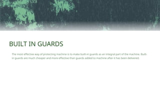 BUILT IN GUARDS
The most effective way of protecting machine is to make built-in guards as an integral part of the machine. Built-
in guards are much cheaper and more effective than guards added to machine after it has been delivered.
 