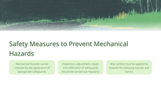Safety Measures to Prevent Mechanical
Hazards
Risk control must be applied to
hazards for reducing injuries and
harms.
Mechanical hazards can be
reduced by the application of
appropriate safeguards.
Inspection, adjustment, repair,
and calibration of safeguards
should be carried out regularly.
 