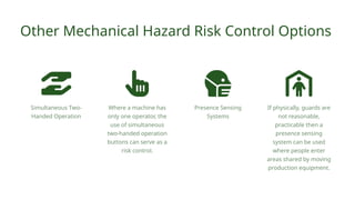 Simultaneous Two-
Handed Operation
Other Mechanical Hazard Risk Control Options
Where a machine has
only one operator, the
use of simultaneous
two-handed operation
buttons can serve as a
risk control.
If physically, guards are
not reasonable,
practicable then a
presence sensing
system can be used
where people enter
areas shared by moving
production equipment.
Presence Sensing
Systems
 