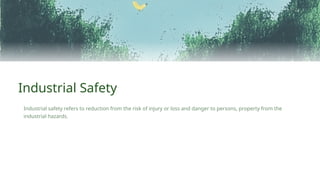 Industrial safety refers to reduction from the risk of injury or loss and danger to persons, property from the
industrial hazards.
Industrial Safety
 