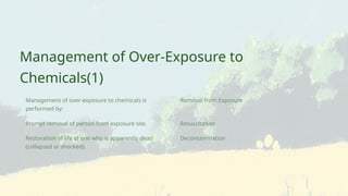 Resuscitation
Decontamination
Removal from Exposure
Restoration of life of one who is apparently dead
(collapsed or shocked).
Prompt removal of person from exposure site.
Management of over-exposure to chemicals is
performed by:
Management of Over-Exposure to
Chemicals(1)
 